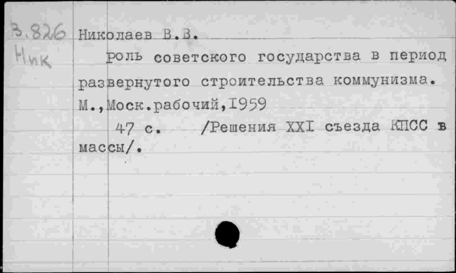 ﻿МХ6	Николаев В. В.			
	роль советского государства в период развернутого строительства коммунизма. М.,Моск.рабочий,1959	
	47 с.	/Решения XXI съезда КПСС в массы/.	
		
		
		
		
		